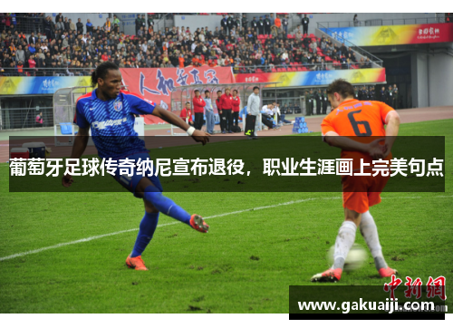 葡萄牙足球传奇纳尼宣布退役，职业生涯画上完美句点