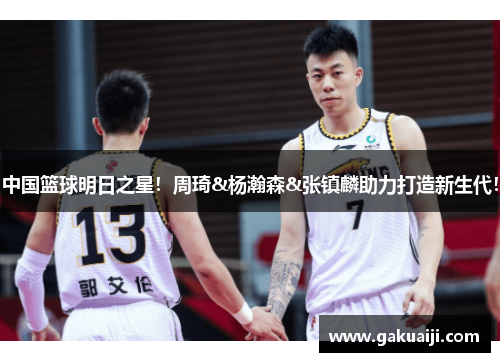 中国篮球明日之星！周琦&杨瀚森&张镇麟助力打造新生代！